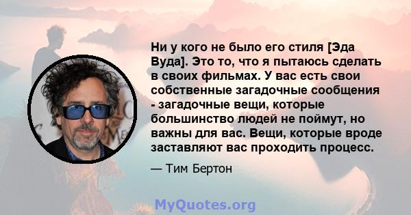 Ни у кого не было его стиля [Эда Вуда]. Это то, что я пытаюсь сделать в своих фильмах. У вас есть свои собственные загадочные сообщения - загадочные вещи, которые большинство людей не поймут, но важны для вас. Вещи,