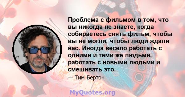 Проблема с фильмом в том, что вы никогда не знаете, когда собираетесь снять фильм, чтобы вы не могли, чтобы люди ждали вас. Иногда весело работать с одними и теми же людьми, работать с новыми людьми и смешивать это.