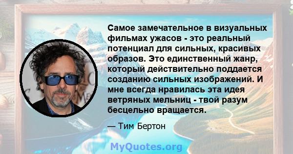 Самое замечательное в визуальных фильмах ужасов - это реальный потенциал для сильных, красивых образов. Это единственный жанр, который действительно поддается созданию сильных изображений. И мне всегда нравилась эта