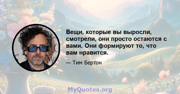 Вещи, которые вы выросли, смотрели, они просто остаются с вами. Они формируют то, что вам нравится.