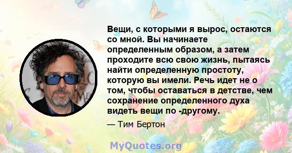 Вещи, с которыми я вырос, остаются со мной. Вы начинаете определенным образом, а затем проходите всю свою жизнь, пытаясь найти определенную простоту, которую вы имели. Речь идет не о том, чтобы оставаться в детстве, чем 