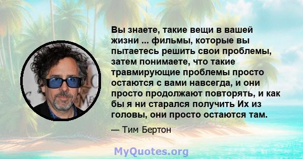 Вы знаете, такие вещи в вашей жизни ... фильмы, которые вы пытаетесь решить свои проблемы, затем понимаете, что такие травмирующие проблемы просто остаются с вами навсегда, и они просто продолжают повторять, и как бы я