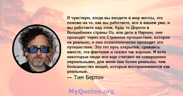 Я чувствую, когда вы входите в мир мечты, это похоже на то, как вы работаете, все в вашем уме, и вы работаете над этим, будь то Дороти в Волшебнике страны Оз, или дети в Нарнии, они проходят через это Странное