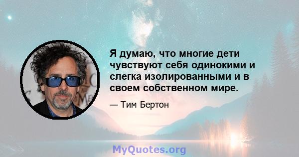 Я думаю, что многие дети чувствуют себя одинокими и слегка изолированными и в своем собственном мире.