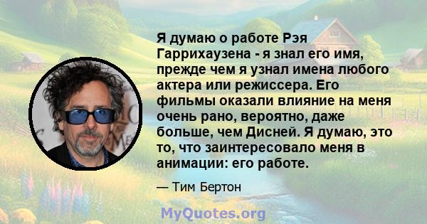 Я думаю о работе Рэя Гаррихаузена - я знал его имя, прежде чем я узнал имена любого актера или режиссера. Его фильмы оказали влияние на меня очень рано, вероятно, даже больше, чем Дисней. Я думаю, это то, что