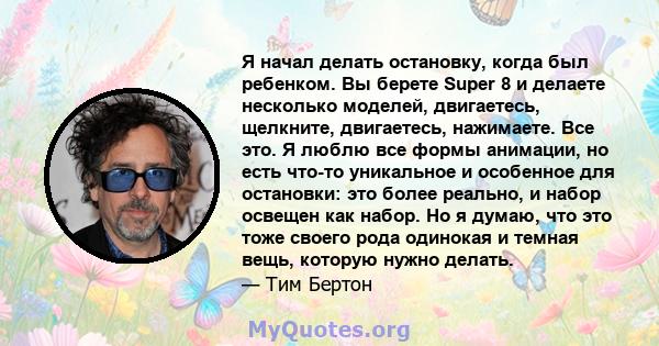 Я начал делать остановку, когда был ребенком. Вы берете Super 8 и делаете несколько моделей, двигаетесь, щелкните, двигаетесь, нажимаете. Все это. Я люблю все формы анимации, но есть что-то уникальное и особенное для