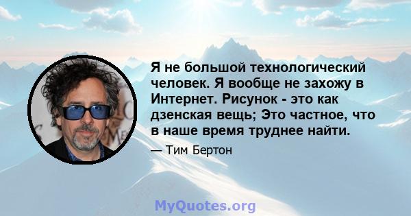 Я не большой технологический человек. Я вообще не захожу в Интернет. Рисунок - это как дзенская вещь; Это частное, что в наше время труднее найти.