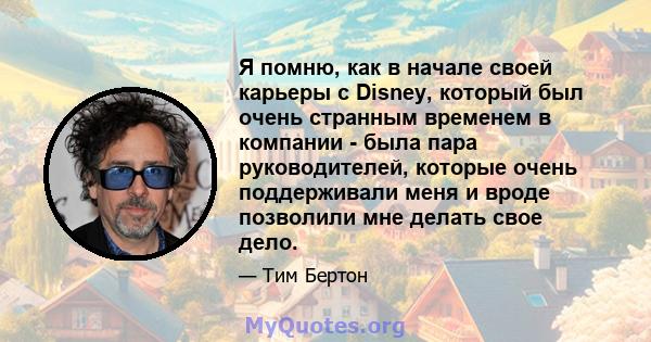 Я помню, как в начале своей карьеры с Disney, который был очень странным временем в компании - была пара руководителей, которые очень поддерживали меня и вроде позволили мне делать свое дело.