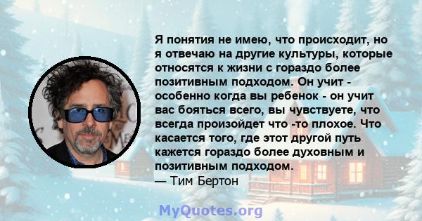 Я понятия не имею, что происходит, но я отвечаю на другие культуры, которые относятся к жизни с гораздо более позитивным подходом. Он учит - особенно когда вы ребенок - он учит вас бояться всего, вы чувствуете, что