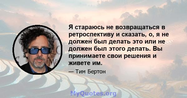 Я стараюсь не возвращаться в ретроспективу и сказать, о, я не должен был делать это или не должен был этого делать. Вы принимаете свои решения и живете им.