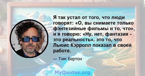 Я так устал от того, что люди говорят: «О, вы снимаете только фэнтезийные фильмы и то, что», и я говорю: «Ну, нет, фантазия - это реальность», это то, что Льюис Кэрролл показал в своей работе.