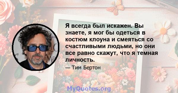 Я всегда был искажен. Вы знаете, я мог бы одеться в костюм клоуна и смеяться со счастливыми людьми, но они все равно скажут, что я темная личность.