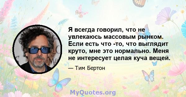 Я всегда говорил, что не увлекаюсь массовым рынком. Если есть что -то, что выглядит круто, мне это нормально. Меня не интересует целая куча вещей.