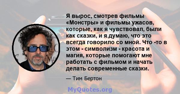 Я вырос, смотрев фильмы «Монстры» и фильмы ужасов, которые, как я чувствовал, были как сказки, и я думаю, что это всегда говорило со мной. Что -то в этом - символизм - красота и магия, которые помогают мне работать с