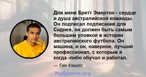 Для меня Бретт Эмертон - сердце и душа австралийской команды. Он подписал подписание для Сиднея, он должен быть самым большим уловкой в ​​истории австралийского футбола. Он машина, и он, наверное, лучший профессионал, с 