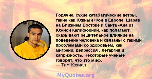 Горячие, сухие катабатические ветры, такие как Южный Фон в Европе, Шарав на Ближнем Востоке и Санта -Ана из Южной Калифорнии, как полагают, оказывают решительное влияние на поведение человека и связаны с такими