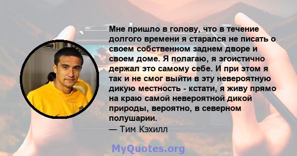 Мне пришло в голову, что в течение долгого времени я старался не писать о своем собственном заднем дворе и своем доме. Я полагаю, я эгоистично держал это самому себе. И при этом я так и не смог выйти в эту невероятную