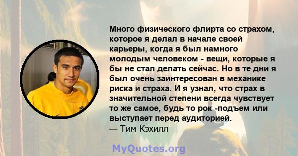 Много физического флирта со страхом, которое я делал в начале своей карьеры, когда я был намного молодым человеком - вещи, которые я бы не стал делать сейчас. Но в те дни я был очень заинтересован в механике риска и