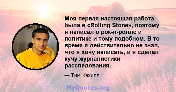 Моя первая настоящая работа была в «Rolling Stone», поэтому я написал о рок-н-ролле и политике и тому подобном. В то время я действительно не знал, что я хочу написать, и я сделал кучу журналистики расследования.