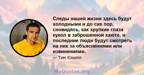 Следы нашей жизни здесь будут холодными и до сих пор, сновидясь, как хрупкие глаза кукол в заброшенной каюте, и последние люди будут смотреть на них за объяснениями или извинениями.