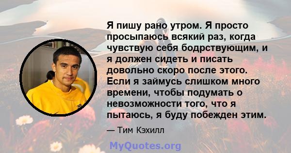 Я пишу рано утром. Я просто просыпаюсь всякий раз, когда чувствую себя бодрствующим, и я должен сидеть и писать довольно скоро после этого. Если я займусь слишком много времени, чтобы подумать о невозможности того, что