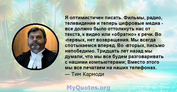 Я оптимистичен писать. Фильмы, радио, телевидение и теперь цифровые медиа - все должно было оттолкнуть нас от текста, к видео или «обратно» к речи. Во -первых, нет возвращения. Мы всегда спотыкаемся вперед. Во -вторых,