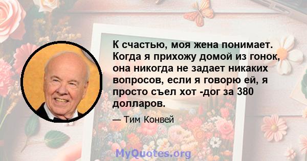 К счастью, моя жена понимает. Когда я прихожу домой из гонок, она никогда не задает никаких вопросов, если я говорю ей, я просто съел хот -дог за 380 долларов.