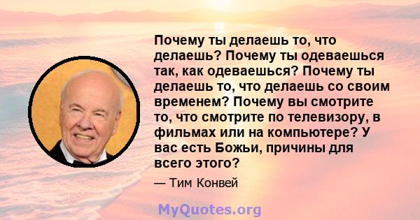 Почему ты делаешь то, что делаешь? Почему ты одеваешься так, как одеваешься? Почему ты делаешь то, что делаешь со своим временем? Почему вы смотрите то, что смотрите по телевизору, в фильмах или на компьютере? У вас