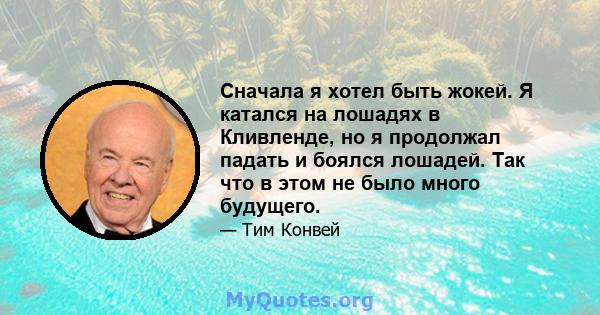 Сначала я хотел быть жокей. Я катался на лошадях в Кливленде, но я продолжал падать и боялся лошадей. Так что в этом не было много будущего.