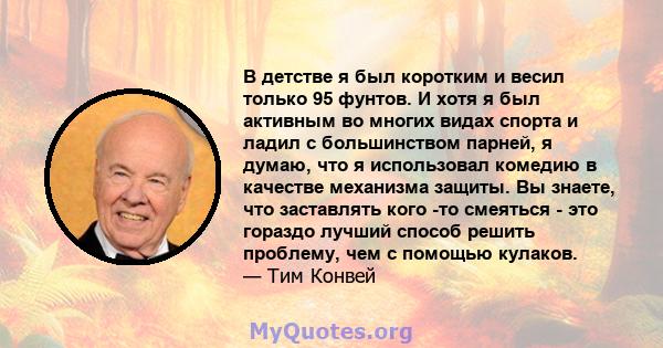 В детстве я был коротким и весил только 95 фунтов. И хотя я был активным во многих видах спорта и ладил с большинством парней, я думаю, что я использовал комедию в качестве механизма защиты. Вы знаете, что заставлять