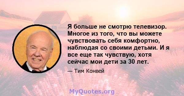 Я больше не смотрю телевизор. Многое из того, что вы можете чувствовать себя комфортно, наблюдая со своими детьми. И я все еще так чувствую, хотя сейчас мои дети за 30 лет.