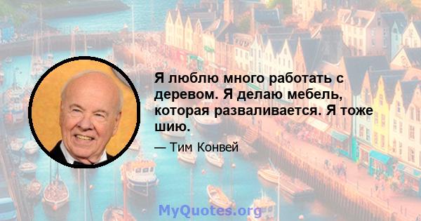 Я люблю много работать с деревом. Я делаю мебель, которая разваливается. Я тоже шию.