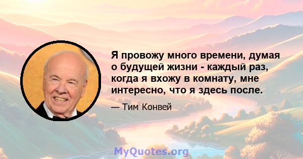 Я провожу много времени, думая о будущей жизни - каждый раз, когда я вхожу в комнату, мне интересно, что я здесь после.