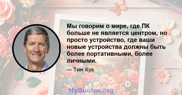 Мы говорим о мире, где ПК больше не является центром, но просто устройство, где ваши новые устройства должны быть более портативными, более личными.