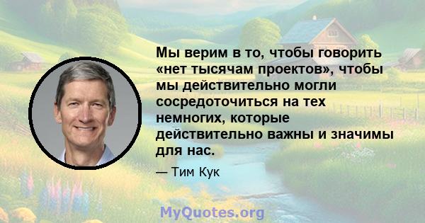 Мы верим в то, чтобы говорить «нет тысячам проектов», чтобы мы действительно могли сосредоточиться на тех немногих, которые действительно важны и значимы для нас.