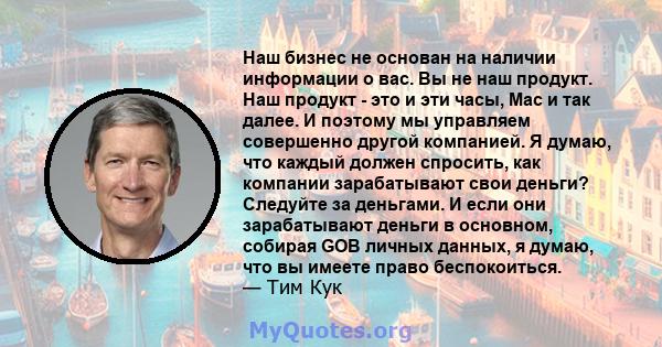 Наш бизнес не основан на наличии информации о вас. Вы не наш продукт. Наш продукт - это и эти часы, Mac и так далее. И поэтому мы управляем совершенно другой компанией. Я думаю, что каждый должен спросить, как компании