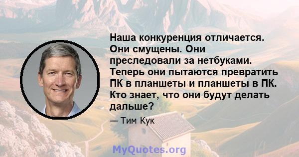 Наша конкуренция отличается. Они смущены. Они преследовали за нетбуками. Теперь они пытаются превратить ПК в планшеты и планшеты в ПК. Кто знает, что они будут делать дальше?