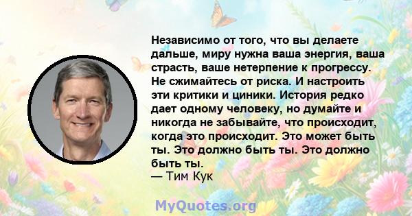 Независимо от того, что вы делаете дальше, миру нужна ваша энергия, ваша страсть, ваше нетерпение к прогрессу. Не сжимайтесь от риска. И настроить эти критики и циники. История редко дает одному человеку, но думайте и