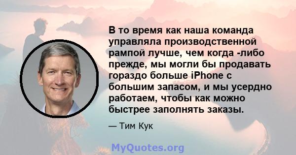 В то время как наша команда управляла производственной рампой лучше, чем когда -либо прежде, мы могли бы продавать гораздо больше iPhone с большим запасом, и мы усердно работаем, чтобы как можно быстрее заполнять заказы.