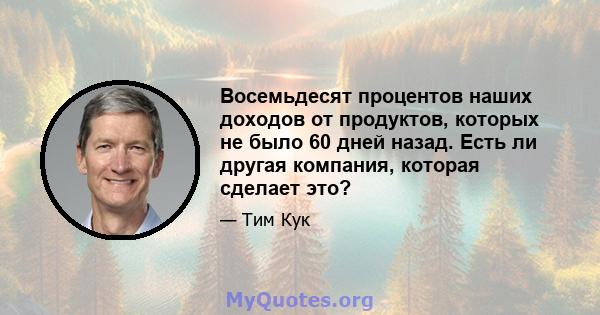 Восемьдесят процентов наших доходов от продуктов, которых не было 60 дней назад. Есть ли другая компания, которая сделает это?