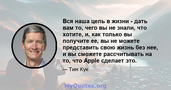 Вся наша цель в жизни - дать вам то, чего вы не знали, что хотите, и, как только вы получите ее, вы не можете представить свою жизнь без нее, и вы сможете рассчитывать на то, что Apple сделает это.