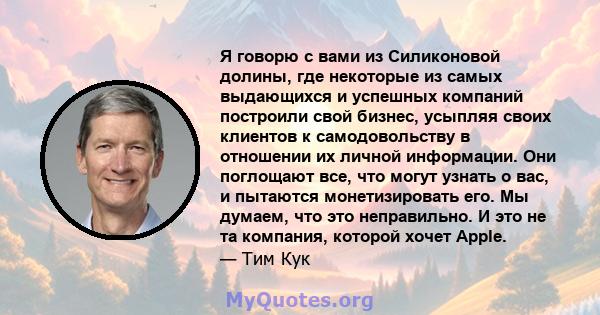 Я говорю с вами из Силиконовой долины, где некоторые из самых выдающихся и успешных компаний построили свой бизнес, усыпляя своих клиентов к самодовольству в отношении их личной информации. Они поглощают все, что могут