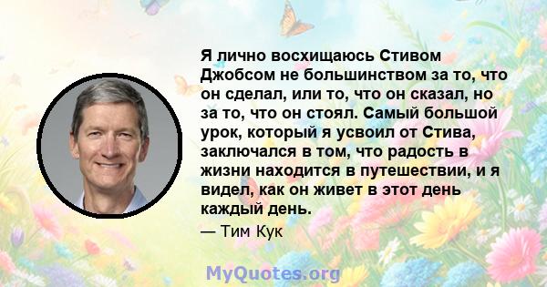 Я лично восхищаюсь Стивом Джобсом не большинством за то, что он сделал, или то, что он сказал, но за то, что он стоял. Самый большой урок, который я усвоил от Стива, заключался в том, что радость в жизни находится в