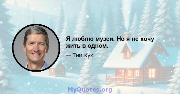 Я люблю музеи. Но я не хочу жить в одном.