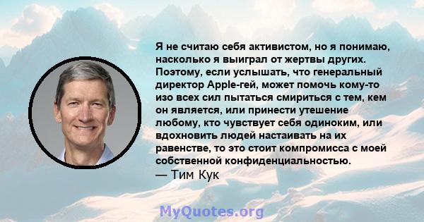 Я не считаю себя активистом, но я понимаю, насколько я выиграл от жертвы других. Поэтому, если услышать, что генеральный директор Apple-гей, может помочь кому-то изо всех сил пытаться смириться с тем, кем он является,