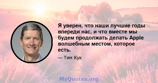 Я уверен, что наши лучшие годы впереди нас, и что вместе мы будем продолжать делать Apple волшебным местом, которое есть.