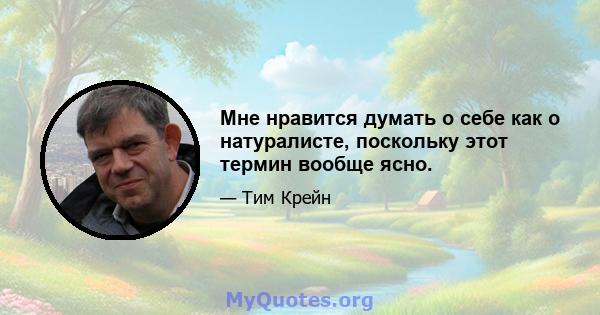 Мне нравится думать о себе как о натуралисте, поскольку этот термин вообще ясно.