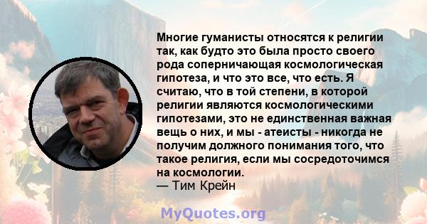 Многие гуманисты относятся к религии так, как будто это была просто своего рода соперничающая космологическая гипотеза, и что это все, что есть. Я считаю, что в той степени, в которой религии являются космологическими