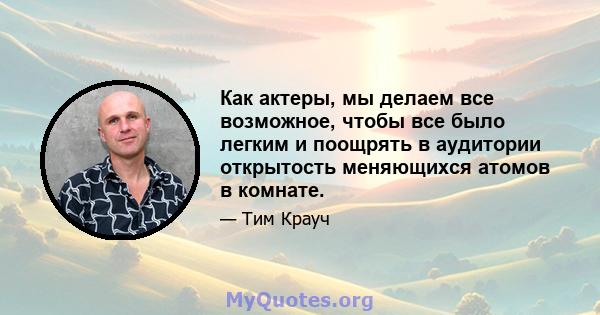 Как актеры, мы делаем все возможное, чтобы все было легким и поощрять в аудитории открытость меняющихся атомов в комнате.