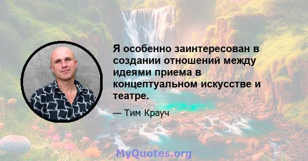 Я особенно заинтересован в создании отношений между идеями приема в концептуальном искусстве и театре.